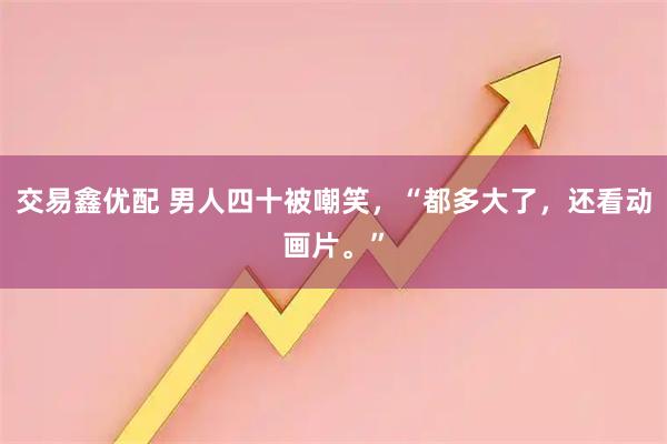 交易鑫优配 男人四十被嘲笑，“都多大了，还看动画片。”