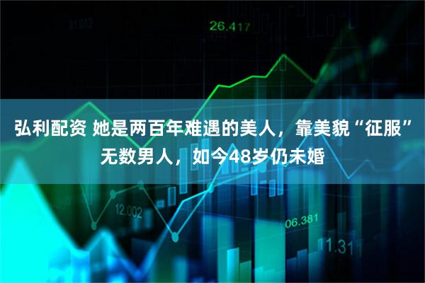 弘利配资 她是两百年难遇的美人，靠美貌“征服”无数男人，如今48岁仍未婚