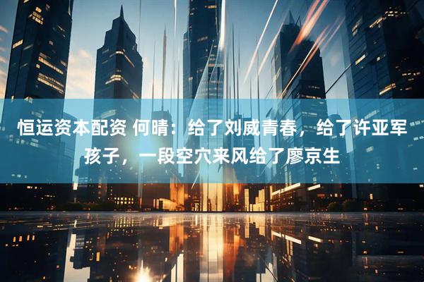 恒运资本配资 何晴：给了刘威青春，给了许亚军孩子，一段空穴来风给了廖京生