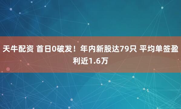 天牛配资 首日0破发！年内新股达79只 平均单签盈利近1.6万