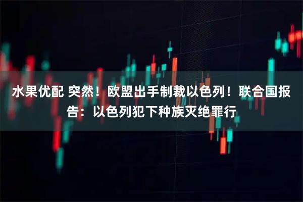水果优配 突然！欧盟出手制裁以色列！联合国报告：以色列犯下种族灭绝罪行