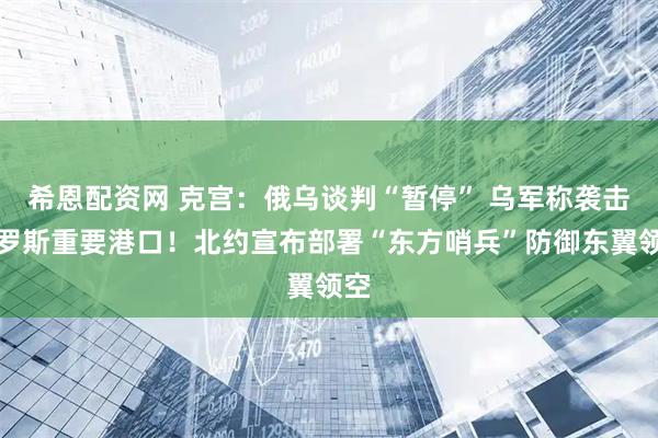 希恩配资网 克宫：俄乌谈判“暂停” 乌军称袭击俄罗斯重要港口！北约宣布部署“东方哨兵”防御东翼领空