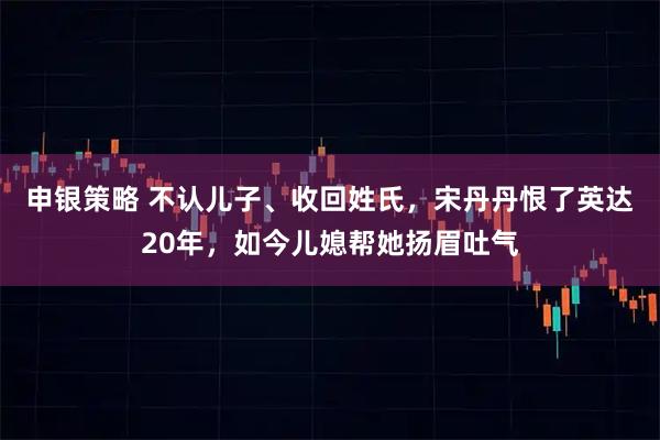 申银策略 不认儿子、收回姓氏，宋丹丹恨了英达20年，如今儿媳帮她扬眉吐气