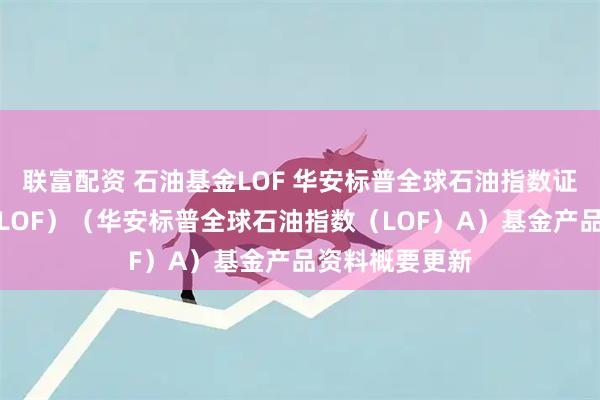 联富配资 石油基金LOF 华安标普全球石油指数证券投资基金（LOF）（华安标普全球石油指数（LOF）A）基金产品资料概要更新