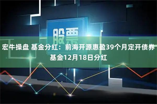 宏牛操盘 基金分红：前海开源惠盈39个月定开债券基金12月18日分红