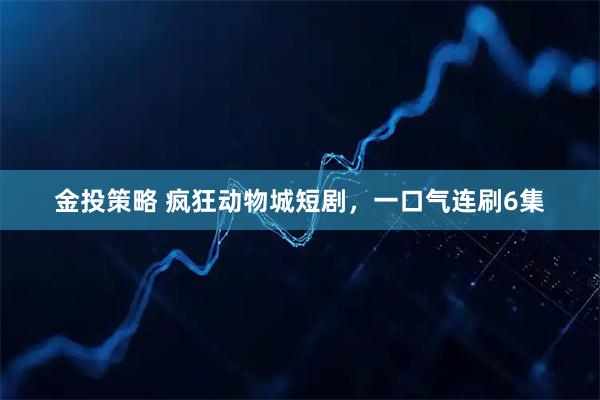 金投策略 疯狂动物城短剧，一口气连刷6集