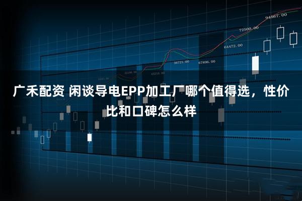 广禾配资 闲谈导电EPP加工厂哪个值得选，性价比和口碑怎么样